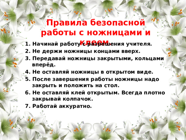 Правила безопасной работы с ножницами и клеем. 1. Начинай работу с разрешения учителя. 2. Не держи ножницы концами вверх. 3. Передавай ножницы закрытыми, кольцами вперёд. 4. Не оставляй ножницы в открытом виде. 5. После завершения работы ножницы надо закрыть и положить на стол. 6. Не оставляй клей открытым. Всегда плотно закрывай колпачок. 7. Работай аккуратно. 