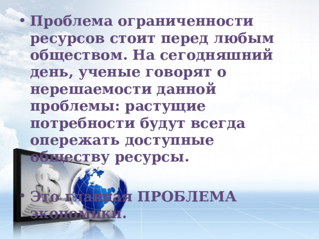 Проблема ограниченности ресурсов стоит перед любым обществом. На сегодняшний день, ученые говорят о нерешаемости данной проблемы: растущие потребности будут всегда опережать доступные обществу ресурсы.  Это главная ПРОБЛЕМА экономики. 