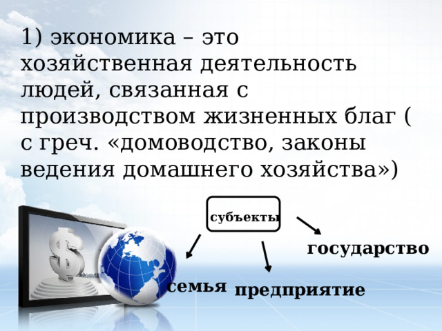 1) экономика – это хозяйственная деятельность людей, связанная с производством жизненных благ ( с греч. «домоводство, законы ведения домашнего хозяйства») субъекты государство семья предприятие 