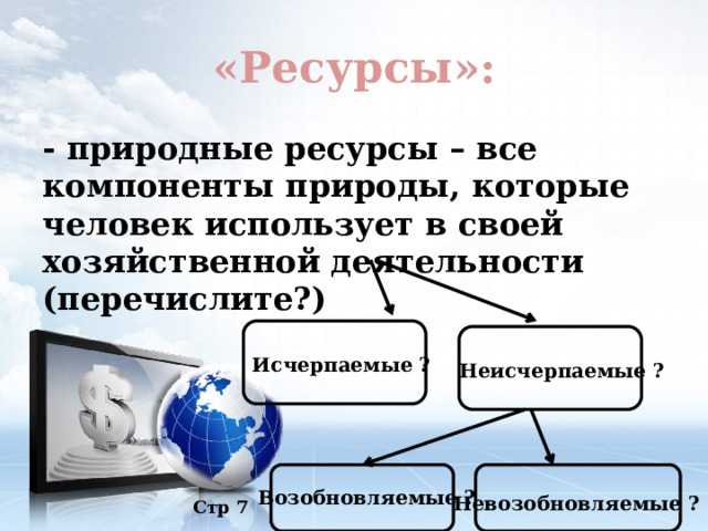 «Ресурсы»: - природные ресурсы – все компоненты природы, которые человек использует в своей хозяйственной деятельности (перечислите?) Исчерпаемые ? Неисчерпаемые ? Возобновляемые ? Невозобновляемые ? Стр 7 