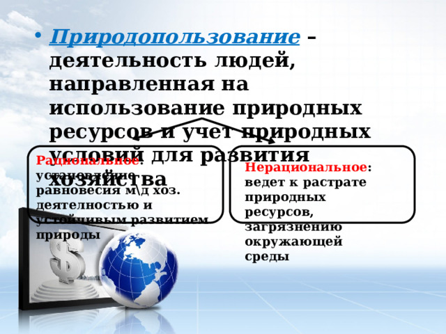 Природопользование – деятельность людей, направленная на использование природных ресурсов и учет природных условий для развития хозяйства Рациональное : установление равновесия м\д хоз. деятелностью и устойчивым развитием природы Нерациональное : ведет к растрате природных ресурсов, загрязнению окружающей среды 