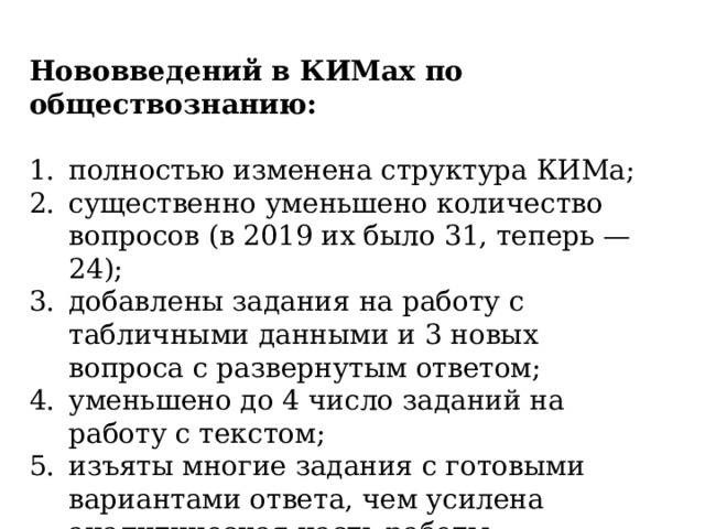 Нововведений в КИМах по обществознанию: полностью изменена структура КИМа; существенно уменьшено количество вопросов (в 2019 их было 31, теперь — 24); добавлены задания на работу с табличными данными и 3 новых вопроса с развернутым ответом; уменьшено до 4 число заданий на работу с текстом; изъяты многие задания с готовыми вариантами ответа, чем усилена аналитическая часть работы . 