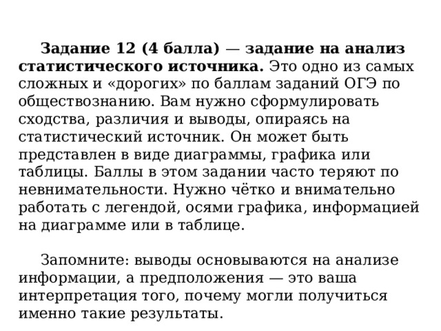  Задание 12 (4 балла)  —  задание на анализ статистического источника.  Это одно из самых сложных и «дорогих» по баллам заданий ОГЭ по обществознанию. Вам нужно сформулировать сходства, различия и выводы, опираясь на статистический источник. Он может быть представлен в виде диаграммы, графика или таблицы. Баллы в этом задании часто теряют по невнимательности. Нужно чётко и внимательно работать с легендой, осями графика, информацией на диаграмме или в таблице.    Запомните: выводы основываются на анализе информации, а предположения — это ваша интерпретация того, почему могли получиться именно такие результаты. 