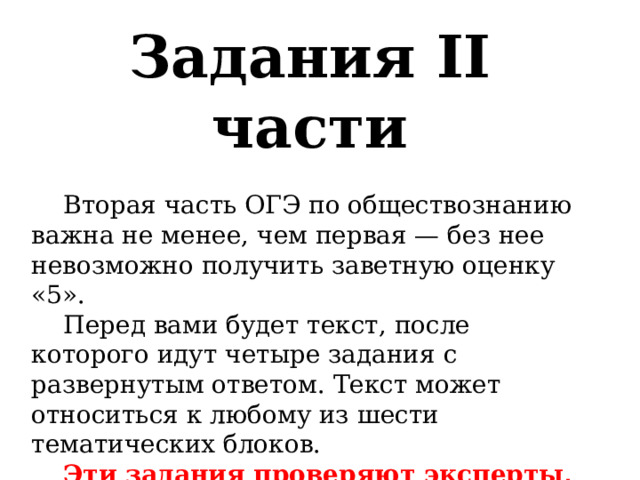 Задания II части  Вторая часть ОГЭ по обществознанию важна не менее, чем первая — без нее невозможно получить заветную оценку «5».  Перед вами будет текст, после которого идут четыре задания с развернутым ответом. Текст может относиться к любому из шести тематических блоков.   Эти задания проверяют эксперты, чётко опираясь на критерии. Уделите особое внимание критериям, чтобы понимать, как должен выглядеть идеальный ответ. 