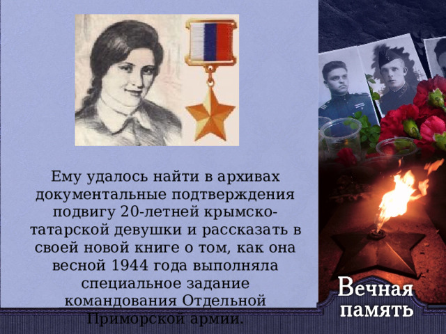   Ему удалось найти в архивах документальные подтверждения подвигу 20-летней крымско-татарской девушки и рассказать в своей новой книге о том, как она весной 1944 года выполняла специальное задание командования Отдельной Приморской армии. 