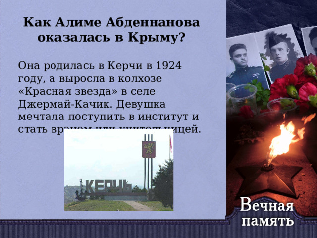   Как Алиме Абденнанова оказалась в Крыму?   Она родилась в Керчи в 1924 году, а выросла в колхозе «Красная звезда» в селе Джермай-Качик. Девушка мечтала поступить в институт и стать врачом или учительницей. 