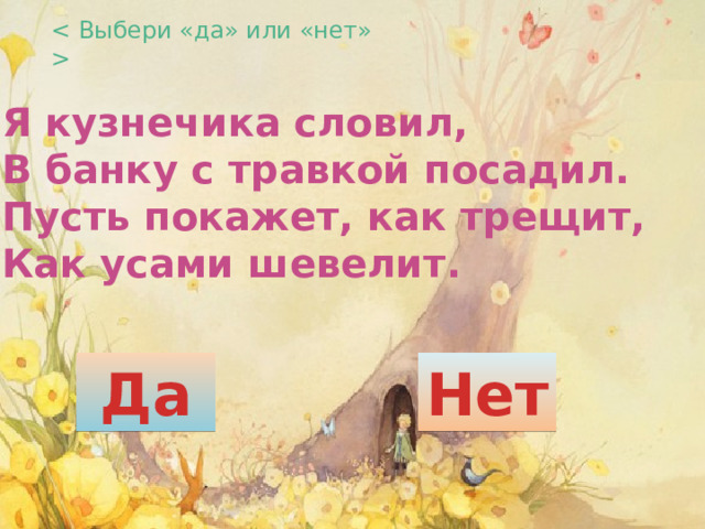  Я кузнечика словил,  В банку с травкой посадил.  Пусть покажет, как трещит,  Как усами шевелит. Да Нет 