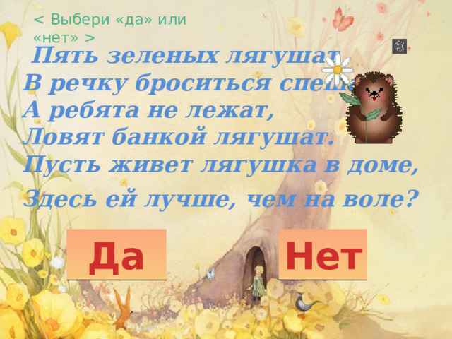    Пять зеленых лягушат  В речку броситься спешат.  А ребята не лежат,  Ловят банкой лягушат.  Пусть живет лягушка в доме,  Здесь ей лучше, чем на воле?    Да Нет 