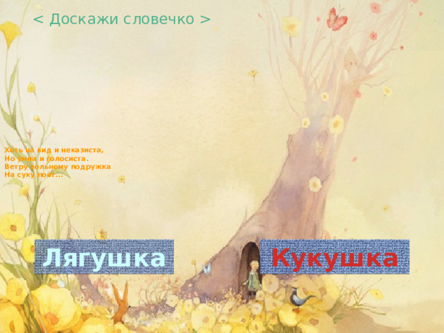  Хоть на вид и неказиста,  Но умна и голосиста.  Ветру вольному подружка  На суку поёт…     Лягушка Кукушка 
