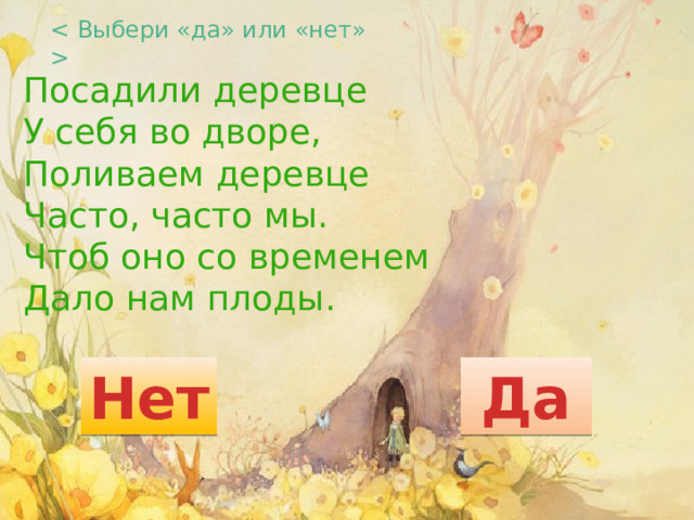  Посадили деревце  У себя во дворе,  Поливаем деревце  Часто, часто мы.  Чтоб оно со временем  Дало нам плоды. Нет Да 