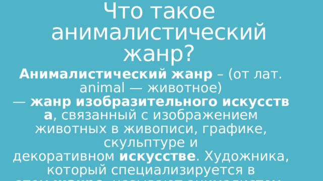 Что такое анималистический жанр? Анималистический   жанр  – (от лат. animal — животное) —  жанр   изобразительного   искусства , связанный с изображением животных в живописи, графике, скульптуре и декоративном  искусстве . Художника, который специализируется в этом  жанре , называют анималистом. 