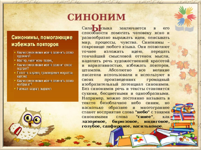 СИНОНИМЫ Сила языка заключается в его способности помогать человеку ясно и разнообразно выражать идеи, описывать мир, процессы, чувства. Синонимы – сокровище любого языка. Они позволяют точнее изложить идею, передать тончайший смысловой оттенок мысли, наделить речь художественной красотой и вариативностью, избежать повторов, штампов. Абсолютно все великие писатели использовали и используют в своих произведениях громадный изобразительный потенциал синонимов. Без синонимов речь и тексты становятся сухими, бесцветными и однообразными. Например, можно постоянно называть в тексте безоблачное небо синим, но насколько образнее и многограннее станет восприятие слова 