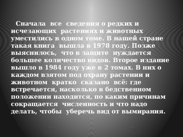  Сначала все сведения о редких и исчезающих растениях и животных уместились в одном томе. В нашей стране такая книга вышла в 1978 году. Позже выяснилось, что в защите нуждается большее количество видов. Второе издание вышло в 1984 году уже в 2 томах. В них о каждом взятом под охрану растении и животном кратко сказано всё: где встречается, насколько в бедственном положении находится, по каким причинам сокращается численность и что надо делать, чтобы уберечь вид от вымирания. 