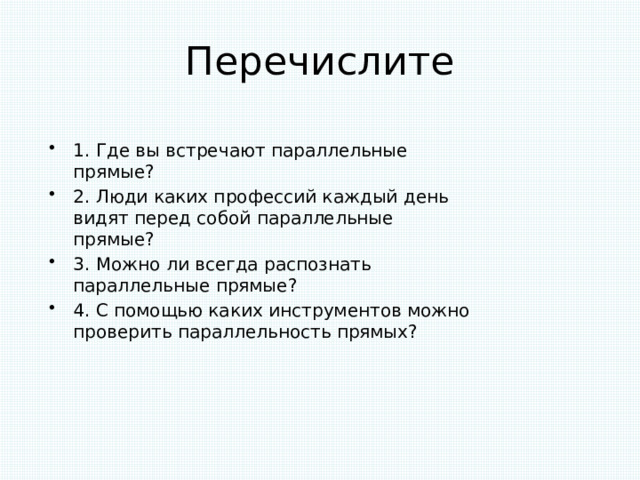 Перечислите 1. Где вы встречают параллельные прямые? 2. Люди каких профессий каждый день видят перед собой параллельные прямые? 3. Можно ли всегда распознать параллельные прямые? 4. С помощью каких инструментов можно проверить параллельность прямых? 