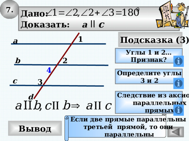 7. Дано: Доказать: a  ll c Подсказка (3) 1 a Углы 1 и 2… Признак? 2 b 4 Определите углы 3 и 2 c 3 d Следствие из аксиомы параллельных прямых Если две прямые параллельны третьей прямой, то они параллельны Вывод 