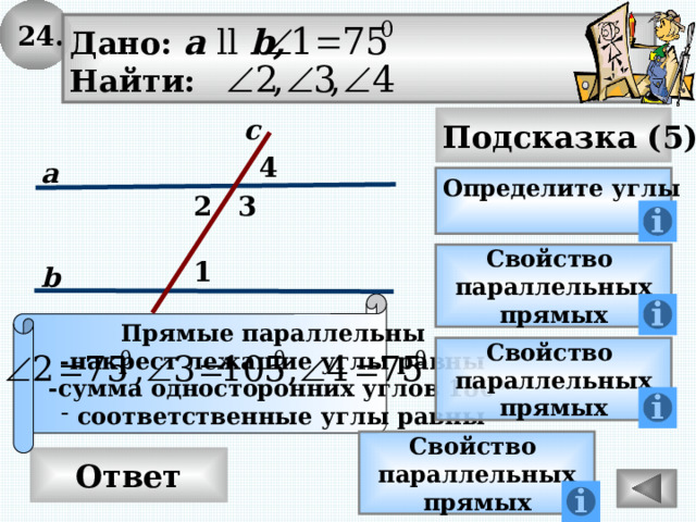 24. Дано: а ll b, Найти: Подсказка (5) с 4 а Определите углы 2 3 Свойство параллельных прямых 1 b Прямые параллельны -накрест лежащие углы равны  -сумма односторонних углов 180 0 соответственные углы равны Свойство параллельных прямых Свойство параллельных прямых Ответ 