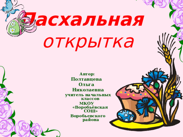 Пасхальная  открытка Автор: Полтавцева Ольга Николаевна учитель начальных классов МКОУ «Воробьёвская СОШ» Воробьевского района  
