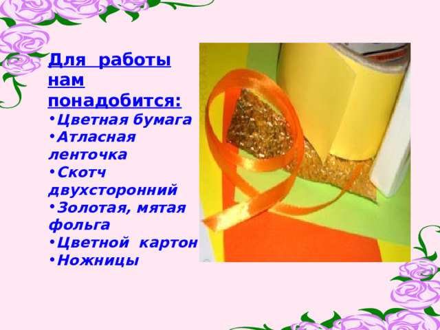 Для работы нам понадобится:  Цветная бумага Атласная ленточка Скотч двухсторонний Золотая, мятая фольга  Цветной картон Ножницы  