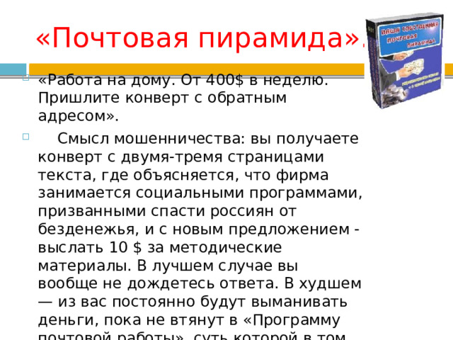 «Почтовая пирамида». «Работа на дому. От 400$ в неделю. Пришлите конверт с обратным адресом».  Смысл мошенничества: вы получаете конверт с двумя-тремя страницами текста, где объясняется, что фирма занимается социальными программами, призванными спасти россиян от безденежья, и с новым предложением - выслать 10 $ за методические материалы. В лучшем случае вы вообще не дождетесь ответа. В худшем — из вас постоянно будут выманивать деньги, пока не втянут в «Программу почтовой работы», суть которой в том, что теперь вы сами должны ловить простаков, давая объявления в газетах, и рассылая им письма. 