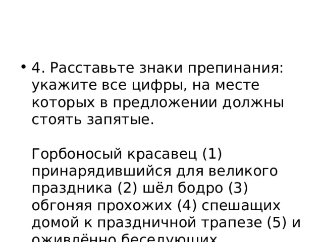 4. Расставьте знаки препинания: укажите все цифры, на месте которых в предложении должны стоять запятые.    Горбоносый красавец (1) принарядившийся для великого праздника (2) шёл бодро (3) обгоняя прохожих (4) спешащих домой к праздничной трапезе (5) и оживлённо беседующих.  