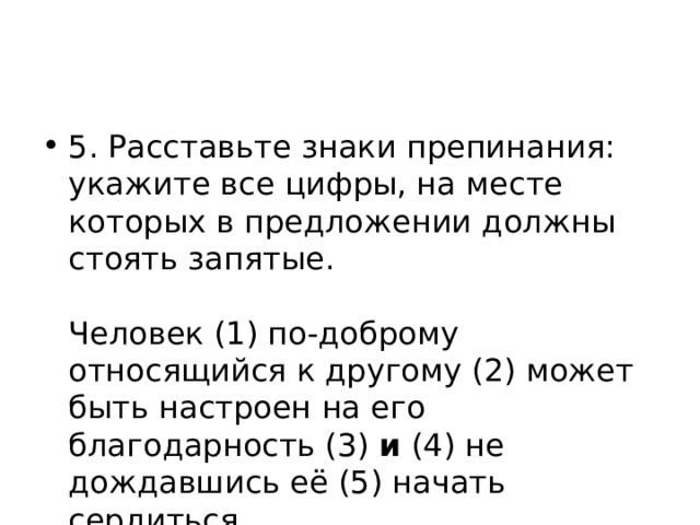 5. Расставьте знаки препинания: укажите все цифры, на месте которых в предложении должны стоять запятые.    Человек (1) по-доброму относящийся к другому (2) может быть настроен на его благодарность (3) и (4) не дождавшись её (5) начать сердиться.  