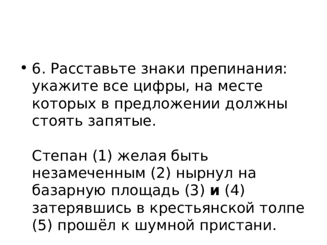 6. Расставьте знаки препинания: укажите все цифры, на месте которых в предложении должны стоять запятые.    Степан (1) желая быть незамеченным (2) нырнул на базарную площадь (3) и (4) затерявшись в крестьянской толпе (5) прошёл к шумной пристани.  