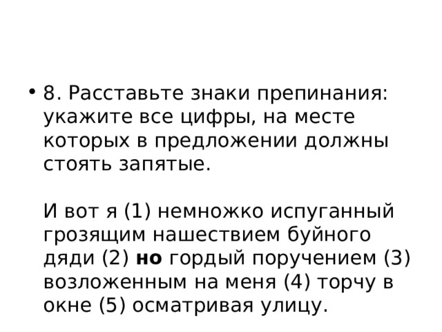 8. Расставьте знаки препинания: укажите все цифры, на месте которых в предложении должны стоять запятые.    И вот я (1) немножко испуганный грозящим нашествием буйного дяди (2) но гордый поручением (3) возложенным на меня (4) торчу в окне (5) осматривая улицу.  