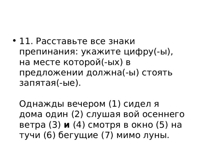 11. Расставьте все знаки препинания: укажите цифру(-ы), на месте которой(-ых) в предложении должна(-ы) стоять запятая(-ые).    Однажды вечером (1) сидел я дома один (2) слушая вой осеннего ветра (3) и (4) смотря в окно (5) на тучи (6) бегущие (7) мимо луны.  