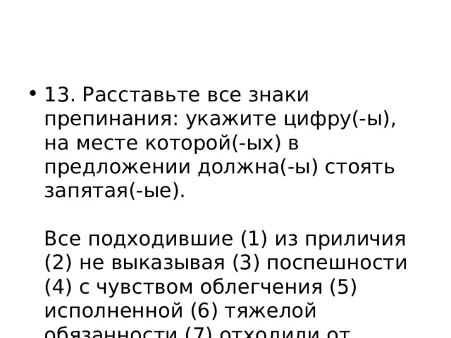 13. Расставьте все знаки препинания: укажите цифру(-ы), на месте которой(-ых) в предложении должна(-ы) стоять запятая(-ые).    Все подходившие (1) из приличия (2) не выказывая (3) поспешности (4) с чувством облегчения (5) исполненной (6) тяжелой обязанности (7) отходили от старушки.  