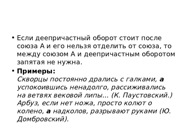 Если деепричастный оборот стоит после союза А и его нельзя отделить от союза, то между союзом А и деепричастным оборотом запятая не нужна. Примеры:    Скворцы постоянно дрались с галками, а успокоившись ненадолго, рассиживались на ветвях вековой липы… (К. Паустовский.)  Арбуз, если нет ножа, просто колют о колено, а надколов, разрывают руками (Ю. Домбровский). 