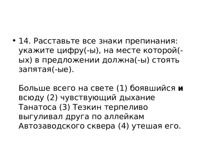 14. Расставьте все знаки препинания: укажите цифру(-ы), на месте которой(-ых) в предложении должна(-ы) стоять запятая(-ые).    Больше всего на свете (1) боявшийся и всюду (2) чувствующий дыхание Танатоса (3) Тезкин терпеливо выгуливал друга по аллейкам Автозаводского сквера (4) утешая его.  