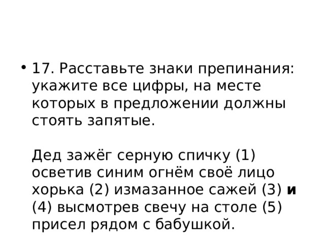 17. Расставьте знаки препинания: укажите все цифры, на месте которых в предложении должны стоять запятые.    Дед зажёг серную спичку (1) осветив синим огнём своё лицо хорька (2) измазанное сажей (3) и (4) высмотрев свечу на столе (5) присел рядом с бабушкой.  