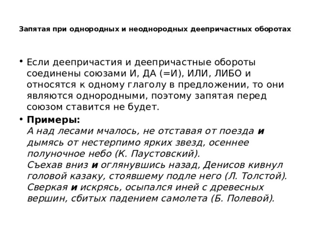  Запятая при однородных и неоднородных деепричастных оборотах   Если деепричастия и деепричастные обороты соединены союзами И, ДА (=И), ИЛИ, ЛИБО и относятся к одному глаголу в предложении, то они являются однородными, поэтому запятая перед союзом ставится не будет. Примеры:  А над лесами мчалось, не отставая от поезда и дымясь от нестерпимо ярких звезд, осеннее полуночное небо (К. Паустовский).  Съехав вниз и оглянувшись назад, Денисов кивнул головой казаку, стоявшему подле него (Л. Толстой).  Сверкая и искрясь, осыпался иней с древесных вершин, сбитых падением самолета (Б. Полевой). 