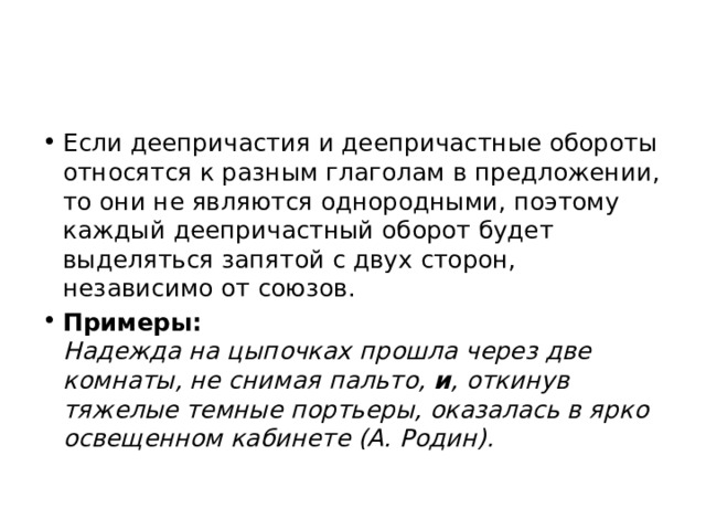 Если деепричастия и деепричастные обороты относятся к разным глаголам в предложении, то они не являются однородными, поэтому каждый деепричастный оборот будет выделяться запятой с двух сторон, независимо от союзов. Примеры:  Надежда на цыпочках прошла через две комнаты, не снимая пальто, и , откинув тяжелые темные портьеры, оказалась в ярко освещенном кабинете (А. Родин). 