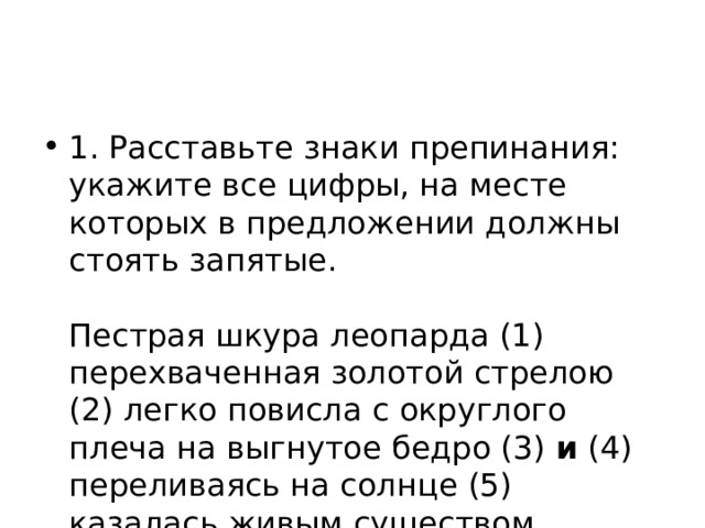 1. Расставьте знаки препинания: укажите все цифры, на месте которых в предложении должны стоять запятые.    Пестрая шкура леопарда (1) перехваченная золотой стрелою (2) легко повисла с округлого плеча на выгнутое бедро (3) и (4) переливаясь на солнце (5) казалась живым существом.  