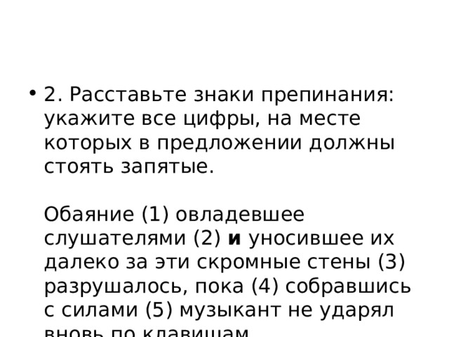 2. Расставьте знаки препинания: укажите все цифры, на месте которых в предложении должны стоять запятые.    Обаяние (1) овладевшее слушателями (2) и уносившее их далеко за эти скромные стены (3) разрушалось, пока (4) собравшись с силами (5) музыкант не ударял вновь по клавишам.  