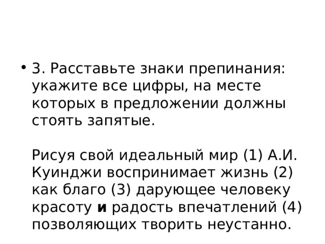 3. Расставьте знаки препинания: укажите все цифры, на месте которых в предложении должны стоять запятые.    Рисуя свой идеальный мир (1) А.И. Куинджи воспринимает жизнь (2) как благо (3) дарующее человеку красоту и радость впечатлений (4) позволяющих творить неустанно.  