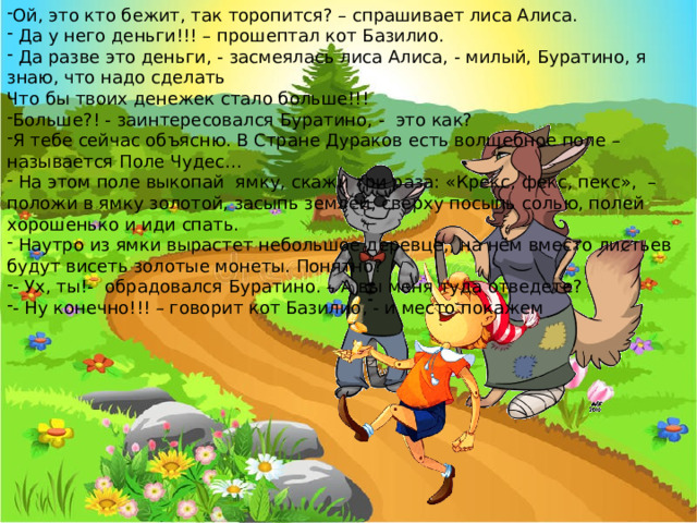 Ой, это кто бежит, так торопится? – спрашивает лиса Алиса.  Да у него деньги!!! – прошептал кот Базилио.  Да разве это деньги, - засмеялась лиса Алиса, - милый, Буратино, я знаю, что надо сделать Что бы твоих денежек стало больше!!! Больше?! - заинтересовался Буратино, - это как? Я тебе сейчас объясню. В Стране Дураков есть волшебное поле – называется Поле Чудес…  На этом поле выкопай ямку, скажи три раза: «Крекс, фекс, пекс», – положи в ямку золотой, засыпь землёй, сверху посыпь солью, полей хорошенько и иди спать.  Наутро из ямки вырастет небольшое деревце,, на нём вместо листьев будут висеть золотые монеты. Понятно? - Ух, ты!- обрадовался Буратино. – А вы меня туда отведете? - Ну конечно!!! – говорит кот Базилио, - и место покажем 