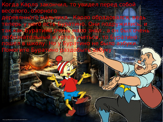 Когда Карло закончил, то увидел перед собой веселого, озорного деревянного мальчика. Карло обрадовался, ведь теперь у него есть Буратино. Они подружились, и так как Буратино очень мало знал , а он был очень любознательный и хотел учиться, то Буратино пошел в школу. Но у Буратино не было азбуки. Помогите Буратино раздобыть азбуку 