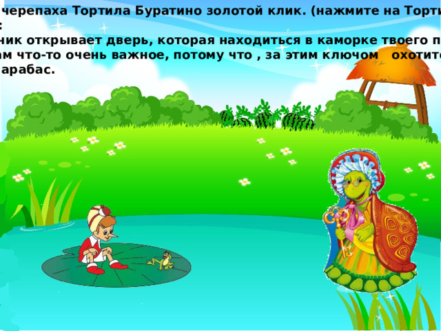 Принесла черепаха Тортила Буратино золотой клик. (нажмите на Тортилу) И говорит: Этот ключик открывает дверь, которая находиться в каморке твоего папы Карло. Видимо там что-то очень важное, потому что , за этим ключом охотится сам Карабас Барабас. 