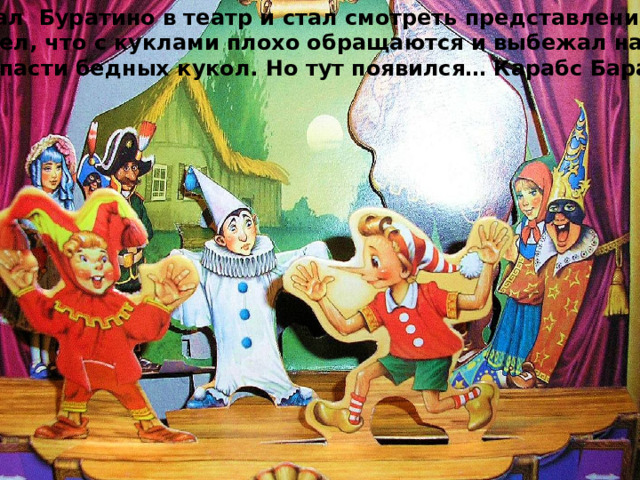 Прибежал Буратино в театр и стал смотреть представление, но тут  он увидел, что с куклами плохо обращаются и выбежал на сцену, что бы спасти бедных кукол. Но тут появился… Карабс Барабас 