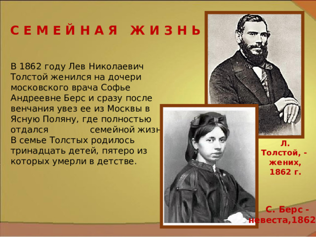 С Е М Е Й Н А Я Ж И З Н Ь В 1862 году Лев Николаевич Толстой женился на дочери московского врача Софье Андреевне Берс и сразу после венчания увез ее из Москвы в Ясную Поляну, где полностью отдался семейной жизни. В семье Толстых родилось тринадцать детей, пятеро из которых умерли в детстве. Л. Толстой, - жених, 1862 г. С. Берс - невеста,1862 г. 