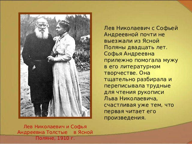 Лев Николаевич с Софьей Андреевной почти не выезжали из Ясной Поляны двадцать лет. Софья Андреевна прилежно помогала мужу в его литературном творчестве. Она тщательно разбирала и переписывала трудные для чтения рукописи Льва Николаевича, счастливая уже тем, что первая читает его произведения. Лев Николаевич и Софья Андреевна Толстые в Ясной Поляне, 1910 г. 