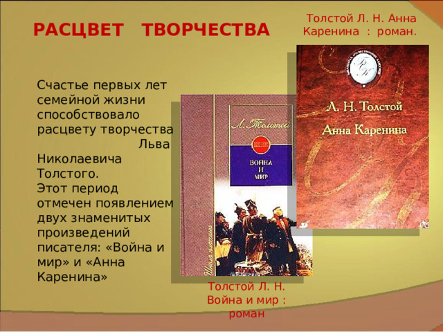 Толстой Л. Н. Анна Каренина : роман. РАСЦВЕТ ТВОРЧЕСТВА Счастье первых лет семейной жизни способствовало расцвету творчества Льва Николаевича Толстого. Этот период отмечен появлением двух знаменитых произведений писателя: «Война и мир» и «Анна Каренина» Толстой Л. Н. Война и мир : роман 