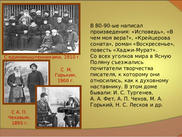 В 80-90-ые написал произведения: «Исповедь», «В чем моя вера?», «Крейцерова соната», роман «Воскресенье», повесть «Хаджи-Мурат». Со всех уголков мира в Ясную Поляну съезжались почитатели творчества писателя, к которому они относились, как к духовному наставнику. В этом доме бывали: И. С. Тургенев, А. А. Фет, А. П. Чехов, М. А. Горький, Н. С. Лесков и др. С единомышленниками, 1910 г. С М. Горьким, 1900 г. С А. П. Чеховым, 1895 г. 