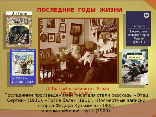 ПОСЛЕДНИЕ ГОДЫ ЖИЗНИ Л. Толстой в кабинете . Ясная Поляна, 1909 г. Последними произведениями писателя стали рассказы «Отец Сергий» (1911), «После бала» (1911), «Посмертные записки старца Федора Кузьмича» (1905) и драма «Живой труп» (1900). 