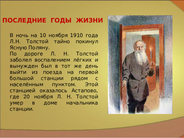 ПОСЛЕДНИЕ ГОДЫ ЖИЗНИ В ночь на 10 ноября 1910 года Л.Н. Толстой тайно покинул Ясную Поляну. По дороге Л. Н. Толстой заболел воспалением лёгких и вынужден был в тот же день выйти из поезда на первой большой станции рядом с населённым пунктом. Этой станцией оказалось Астапово, где 20 ноября Л. Н. Толстой умер в доме начальника станции. 