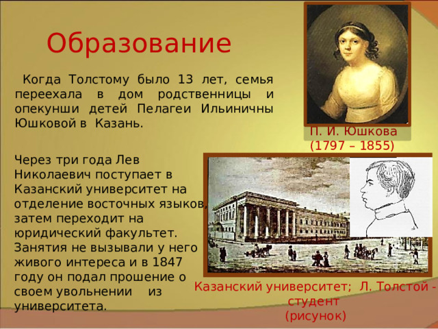 Образование Когда Толстому было 13 лет, семья переехала в дом родственницы и опекунши детей Пелагеи Ильиничны Юшковой в Казань. П. И. Юшкова (1797 – 1855) Через три года Лев Николаевич поступает в Казанский университет на отделение восточных языков, затем переходит на юридический факультет. Занятия не вызывали у него живого интереса и в 1847 году он подал прошение о своем увольнении из университета. Казанский университет; Л. Толстой - студент (рисунок) 