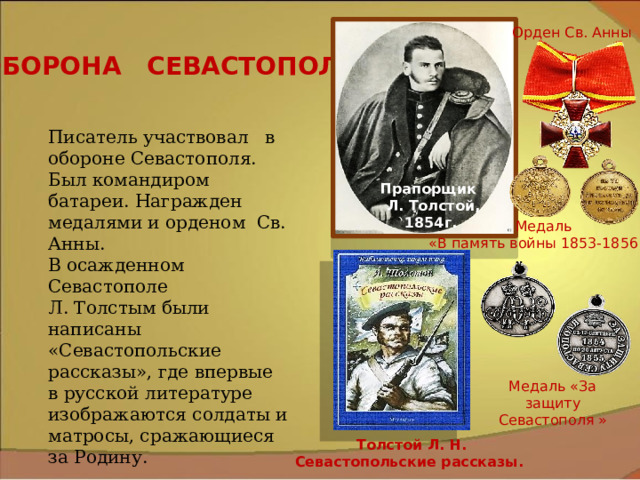 Орден Св. Анны ОБОРОНА СЕВАСТОПОЛЯ Писатель участвовал в обороне Севастополя. Был командиром батареи. Награжден медалями и орденом Св. Анны. В осажденном Севастополе Л. Толстым были написаны «Севастопольские рассказы», где впервые в русской литературе изображаются солдаты и матросы, сражающиеся за Родину. Прапорщик Л. Толстой, 1854г. Медаль «В память войны 1853-1856 г.» Медаль «За защиту Севастополя » Толстой Л. Н. Севастопольские рассказы. 