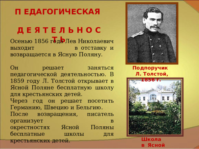 П ЕДАГОГИЧЕСКАЯ Д Е Я Т Е Л Ь Н О С Т Ь Осенью 1856 года Лев Николаевич выходит в отставку и возвращается в Ясную Поляну. Он решает заняться педагогической деятельностью. В 1859 году Л. Толстой открывает в Ясной Поляне бесплатную школу для крестьянских детей. Через год он решает посетить Германию, Швецию и Бельгию. После возвращения, писатель организует в окрестностях Ясной Поляны бесплатные школы для крестьянских детей. Подпоручик Л. Толстой, 1856 г. Школа в Ясной Поляне 9 